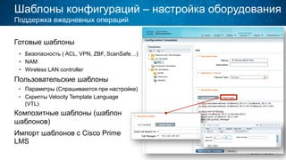Шаблоны конфигураций – настройка оборудования
Готовые шаблоны
•  Безопасность ( ACL, VPN, ZBF, ScanSafe…)
•  NAM
•  Wireless LAN controller
Пользовательские шаблоны
•  Параметры (Спрашиваются при настройке)
•  Скрипты Velocity Template Language
(VTL)
Композитные шаблоны (шаблон
шаблонов)
Импорт шаблонов с Cisco Prime
LMS
Поддержка ежедневных операций
 