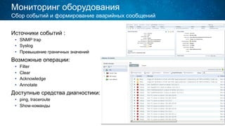 Мониторинг оборудования
Источники событий :
•  SNMP trap
•  Syslog
•  Превышение граничных значений
Возможные операции:
•  Filter
•  Clear
•  Acknowledge
•  Annotate
Доступные средства диагностики:
•  ping, traceroute
•  Show-команды
Сбор событий и формирование аварийных сообщений
 