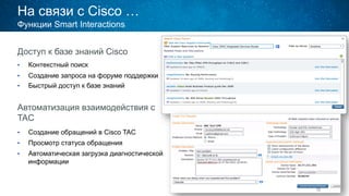 На связи с Cisco …
Доступ к базе знаний Cisco
•  Контекстный поиск
•  Создание запроса на форуме поддержки
•  Быстрый доступ к базе знаний
Автоматизация взаимодействия с
TAC
•  Создание обращений в Cisco TAC
•  Просмотр статуса обращения
•  Автоматическая загрузка диагностической
информации
Функции Smart Interactions
 