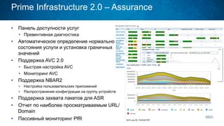 Prime Infrastructure 2.0 – Assurance
•  Панель доступности услуг
•  Превентивная диагностика
•  Автоматическое определение нормального
состояния услуги и установка граничных
значений
•  Поддержка AVC 2.0
•  Быстрая настройка AVC
•  Мониторинг AVC
•  Поддержка NBAR2
•  Настройка пользовательских приложений
•  Распространение конфигурации на группу устройств
•  Поддержка захвата пакетов для ASR
•  Отчет по наиболее просматриваемым URL/
Domain
•  Пассивный мониторинг PfR
 