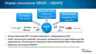 NBAR
2
IOS NBAR
+150 сигнатур
Функции SCE
+1000 сигнатур
Современные технологии
классификации
Инновации
Поддержка IPv6
Open API
Новое поколение NBAR – NBAR2
•  Новый механизм DPI, который перенесен с оборудования SCE
•  Пакет протоколов позволяет расширять возможности по идентификации без
перезагрузки. Используется команда ip nbar protocol-pack flash:<имя файла>
•  Перечень протоколов NBAR2 -
http://www.cisco.com/en/US/prod/collateral/iosswrel/ps6537/ps6558/ps6616/product_bulletin_c25-627831.html
 