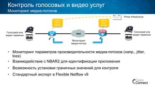 Контроль голосовых и видео услуг
•  Мониторинг параметров производительности медиа-потоков (напр., jitter,
loss)
•  Взаимодействие с NBAR2 для идентификации приложения
•  Возможность установки граничных значений для контроля
•  Стандартный экспорт в Flexible Netflow v9
Мониторинг медиа-потоков
WAN
Голосовой или
видео терминал
Голосовой или
видео терминал
Мониторинг
медиа-потока
FNFv9
Alarm
Syslog
FNFv9
Alarm
Syslog
Prime Infrastruture
 