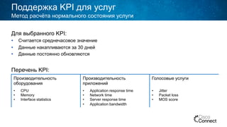 Поддержка KPI для услуг
Для выбранного KPI:
•  Считается среднечасовое значение
•  Данные накапливаются за 30 дней
•  Данные постоянно обновляются
Перечень KPI:
Метод расчёта нормального состояния услуги
Производительность
оборудования
Производительность
приложений
Голосовые услуги
•  CPU
•  Memory
•  Interface statistics
•  Application response time
•  Network time
•  Server response time
•  Application bandwidth
•  Jitter
•  Packet loss
•  MOS score
 