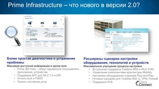 Prime Infrastructure – что нового в версии 2.0?
Более простая диагностика и устранение
проблемы
Максимум доступной информации в одном окне
•  Prime 360 View – обзор параметров пользователя,
приложения, устройства
•  Поддержка AVC для WLC 7.4 и ISR
•  Отчеты EoX и PSIRT
•  Панель состояния услуг
Расширены сценарии настройки
оборудования, технологий и устройств
Максимальное упрощение процесса настройки
•  Встроенная поддержка Catalyst 3850 и WLC 5760
•  Управление компонентами архитектуры Mobility
•  Настройка оборудования в режиме Plug-and-Play
•  Готовые сценарии для TrustSec 802.1x, VPN, Firewall
•  Поддержка IPv6
 