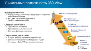 Уникальные возможность 360 View
Всесторонний обзор
•  Маршрутизаторы, коммутаторы, беспроводные устройства,
пользователи, политики
•  AVC, NAM & встроенные функции IOS
(WLC 7.4 поддерживает AVC)
Сквозной мониторинг
•  Превентивный мониторинг
•  Производительность приложений
•  Отчеты, информационные панели
Оперативная диагностика
•  Быстрый просмотр параметров через 360 View
•  Связывание пользователей, оборудования и услуг
•  Интеграция с Cisco NAM для анализа протоколов
8
Мобильный пользователь
Корпоративные &
BYOD точки доступа
Устройства
унифицированного доступа
Удаленные офисы
Кампус и
облачные
приложения
Система управления
политиками
 