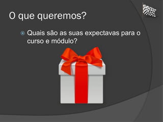 O que queremos?
 Quais são as suas expectavas para o
curso e módulo?
 