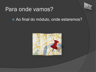 Para onde vamos?
 Ao final do módulo, onde estaremos?
 