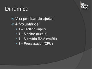 Dinâmica
 Vou precisar de ajuda!
 4 “voluntários”
 1 – Teclado (input)
 1 – Monitor (output)
 1 – Memória RAM (volátil)
 1 – Processador (CPU)
 