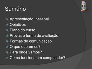 Sumário
 Apresentação pessoal
 Objetivos
 Plano do curso
 Provas e forma de avaliação
 Formas de comunicação
 O que queremos?
 Para onde vamos?
 Como funciona um computador?
 