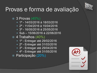 Provas e forma de avaliação
 3 Provas (40%)
 1ª - 14/03/2016 à 18/03/2016
 2ª - 11/04/2016 à 15/04/2016
 3ª - 16/05/2016 á 25/05/2016
 Sub – 15/06/2016 à 22/06/2016
 4 Trabalhos (40%)
 1º - Entregar até 29/02/2016
 2º - Entregar até 31/03/2016
 3º - Entregar até 29/04/2016
 4º - Entregar até 31/05/2016
 Participação (20%)
 
