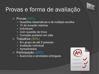 Provas e forma de avaliação
 Provas (40%)
 Questões dissertativas e de múltipla escolha
 1h de duração máxima
 Individuais
 Com questão de troca
 Correção posterior em sala
 Trabalhos (40%)
 Em grupo de até 5 pessoas
 Avaliação individual
 Apresentados
 Participação (20%)
 Exercícios e atividades entregues
 