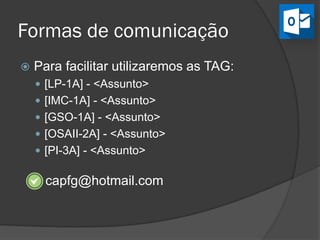 Formas de comunicação
capfg@hotmail.com
 Para facilitar utilizaremos as TAGs:
 [LP-1A] - <Assunto>
 [IMC-1A] - <Assunto>
 [GSO-1A] - <Assunto>
 [OSAII-2A] - <Assunto>
 [PI-3A] - <Assunto>
 
