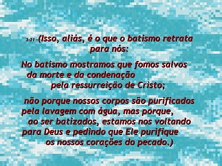 3:21 – (Isso, aliás, é o que o batismo retrata para nós: No batismo mostramos que fomos salvos  da morte e da condenação  pela ressurreição de Cristo;  não porque nossos corpos são purificados pela lavagem com água, mas porque,  ao ser batizados, estamos nos voltando para Deus e pedindo que Ele purifique  os nossos corações do pecado.) 