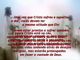 3:22  E agora Cristo está no céu,  sentado no lugar de honra junto a Deus  o Pai, com todos os anjos e poderes do céu curvando-se diante dele e obedecendo-lhe. 4:1- Uma vez que Cristo sofreu e suportou  a dor, vocês devem ter  a mesma atitude que Ele: Devem estar prontos a sofrer também. Lembrem-se: quando os seus corpos sofrem, o pecado perde o seu poder,  4:2  e vocês não estarão gastando o resto das suas vidas andando atrás de desejos malignos, mas estarão preocupados  em fazer a vontade de Deus. 