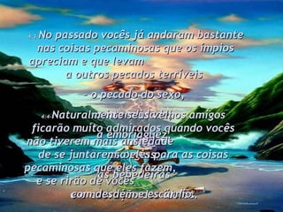 4:3- No passado vocês já andaram bastante nas coisas pecaminosas que os ímpios apreciam e que levam  a outros pecados terríveis  –  o pecado do sexo,  a imoralidade,  a embriaguez,  as orgias,  as bebedeiras  e a adoração dos ídolos.  4:4- Naturalmente seus velhos amigos ficarão muito admirados quando vocês não tiverem mais ansiedade  de se juntarem a eles para as coisas pecaminosas que eles fazem,  e se rirão de vocês  com desdém e escárnio. 