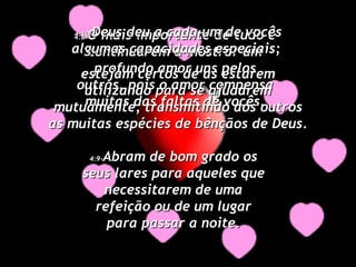 4:8- O mais importante de tudo é continuarem a mostrar um profundo amor uns pelos outros, pois o amor compensa muitas das faltas de vocês. 4:9- Abram de bom grado os seus lares para aqueles que necessitarem de uma refeição ou de um lugar para passar a noite. 4:10- Deus deu a cada um de vocês algumas capacidades especiais;  estejam certos de as estarem utilizando para se ajudarem mutuamente, transmitindo aos outros as muitas espécies de bênçãos de Deus. 
