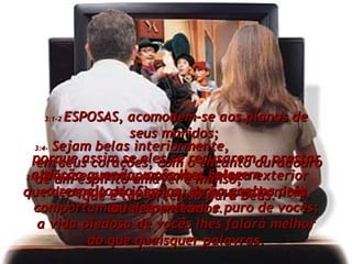 3:1-2  ESPOSAS, acomodem-se aos planos de seus maridos;  porque assim se eles se recusarem a prestar atenção quando vocês lhes falarem  a respeito do Senhor, serão ganhos pelo comportamento respeitoso e puro de vocês; a vida piedosa de vocês lhes falará melhor do que quaisquer palavras. 3:3-  Não se preocupem com a beleza exterior que depende de jóias, ou de roupas bonitas, ou de penteados. 3:4-  Sejam belas interiormente,  em seus corações, com o encanto duradouro de um espírito amável e manso,  que é tão precioso para Deus. 