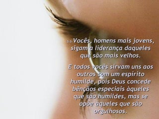 5:5- Vocês, homens mais jovens, sigam a liderança daqueles que são mais velhos. E todos vocês sirvam uns aos outros com um espírito humilde, pois Deus concede bênçãos especiais àqueles que são humildes, mas se opõe àqueles que são orgulhosos. 