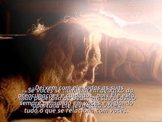 5:6- Se vocês se humilharem debaixo da mão poderosa de Deus, em sua ocasião oportuna Ele levantará vocês. 5:7- Deixem com ele todas as suas preocupações e cuidados, pois Ele está sempre pensando em vocês e vigiando tudo o que se relaciona com vocês. 