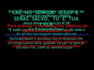 Envie este texto bíblico que você acabou de ler aos teus melhores amigos. É a Palavra de Deus. Jesus disse em Marcos 8:38 “ E todo aquele que se envergonhar de mim e da minha mensagem nestes dias de incredulidade e pecado, Eu, o Messias, me envergonharei dele quando voltar na glória do meu Pai, com os santos anjos”. CRÊ  NO  SENHOR  JESUS  E  SERÁS  SALVO,  TU  E  TUA CASA Para acessar a outros textos bíblicos da Bíblia Viva acesse o link: http :// cid -a4febf73018ad203. skydrive . live .com/ browse . aspx /B%c3% adblia %20Viva%20em%20power%20point%20-%20lindos clique sobre o texto pretendido, depois com o botão direito, em “salvar destino como” 