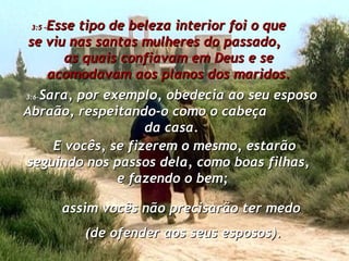 3:5 – Esse tipo de beleza interior foi o que  se viu nas santas mulheres do passado,  as quais confiavam em Deus e se acomodavam aos planos dos maridos. 3:6- Sara, por exemplo, obedecia ao seu esposo Abraão, respeitando-o como o cabeça  da casa. E vocês, se fizerem o mesmo, estarão seguindo nos passos dela, como boas filhas,  e fazendo o bem;  assim vocês não precisarão ter medo  (de ofender aos seus esposos). 