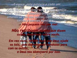 3:9 – Não paguem mal por mal. Não retribuam  àqueles que dizem coisas desairosas sobre vocês. Em vez disso,  orem  para que Deus ajude os tais, pois devemos ser bondosos para com os outros,  e Deus nos abençoará por isso. 3:8- E agora, esta palavra a cada um: vocês devem ser como uma grande família feliz, cheios de simpatia uns pelos outros, amando-se uns aos outros, com corações ternos e mentes humildes. 