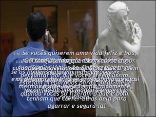 3:10 – Se vocês quiserem uma vida feliz e boa, mantenham domínio sobre a língua e guardem os lábios de dizerem mentiras. 3:11 – Desviem-se do mal e façam o bem. Procurem viver em paz, mesmo que tenham que correr atrás dela para agarrar e segurá-la! 3:12 – Pois o Senhor está observando seus filhos, atento às suas orações;  mas o rosto do Senhor se endurece contra aqueles que fazem o mal. 3:13 – Geralmente ninguém lhes fará mal por vocês desejarem fazer o bem. 3:14 – Mas mesmo que façam, vocês devem ser invejados, pois Deus os recompensará por isto. 3:15 – Tranqüilamente entreguem-se aos cuidados de Cristo, seu Senhor, e se alguém perguntar por que vocês crêem assim, estejam preparados para contar-lhe, e façam-no de uma maneira amável e respeitosa. 3:16 – Façam o que é correto;  se os homens falarem mal de vocês,  e os difamarem, eles se envergonharão de si mesmos por tê-los acusado falsamente, quando vocês só fizeram o que é bom. 