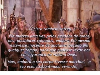 3:18 – Cristo também sofreu. Ele morreu uma vez pelos pecados de todos nós, pecadores culpados, embora Ele mesmo estivesse inocente de qualquer pecado em qualquer tempo, para que pudesse levar-nos em segurança de volta a Deus. Mas, embora o seu corpo tivesse morrido,  o seu espírito continuou vivendo,  