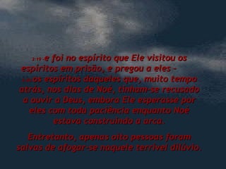 3:19 – e foi no espírito que Ele visitou os espíritos em prisão, e pregou a eles –  3:20  os espíritos daqueles que, muito tempo atrás, nos dias de Noé, tinham-se recusado a ouvir a Deus, embora Ele esperasse por eles com toda paciência enquanto Noé estava construindo a arca. Entretanto, apenas oito pessoas foram salvas de afogar-se naquele terrível dilúvio. 