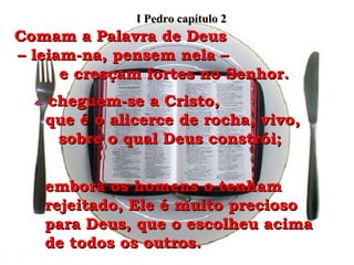 Comam a Palavra de Deus  – leiam-na, pensem nela –  e cresçam fortes no Senhor. 4-   cheguem-se a Cristo,  que é o alicerce de rocha, vivo, sobre o qual Deus constrói;  embora os homens o tenham rejeitado, Ele é muito precioso para Deus, que o escolheu acima de todos os outros. I Pedro capítulo 2 