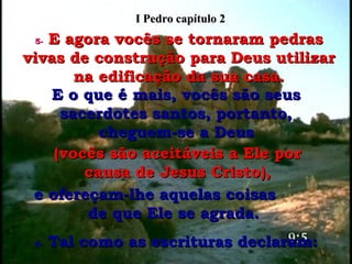 5-   E agora vocês se tornaram pedras vivas de construção para Deus utilizar na edificação da sua casa. E o que é mais, vocês são seus sacerdotes santos, portanto, cheguem-se a Deus (vocês são aceitáveis a Ele por causa de Jesus Cristo), e ofereçam-lhe aquelas coisas  de que Ele se agrada.  6-  Tal como as escrituras declaram: I Pedro capítulo 2 