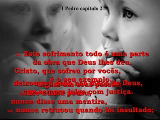 21-  Este sofrimento todo é uma parte da obra que Deus lhes deu. Cristo, que sofreu por vocês,  é o seu exemplo.  Sigam em seus passos:  22-  Ele nunca pecou,  nunca disse uma mentira,  23-  nunca retrucou quando foi insultado;  deixou seu caso nas mãos de Deus, que sempre julga com justiça. I Pedro capítulo 2 
