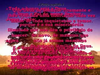 2-  Queridos amigos: Deus o Pai escolheu vocês há muito tempo e sabia que se tornariam seus filhos. E o Espírito Santo tem operado  no coração de vocês, purificando-o com o sangue de Jesus Cristo  e fazendo-os desejosos  de agradar-lhe. Que Deus os abençoe ricamente e lhes conceda uma libertação cada vez maior de toda inquietação e temor. 3- Toda a honra seja a Deus,  o Deus e Pai do nosso Senhor  Jesus Cristo;  porque é a sua misericórdia ilimitada que nos deu o privilégio de nascer  de novo, de maneira que agora  nós já somos membros  da própria família de Deus. E agora vivemos na esperança  da vida eterna, porque Cristo levantou-se novamente  dentre os mortos. 4-  E Deus reservou para os seus filhos o dom inestimável da vida eterna; este dom está guardado no céu para vocês, puro e imaculado, sem perigo de sofrer alteração ou de estragar-se. I Pedro capítulo 1 