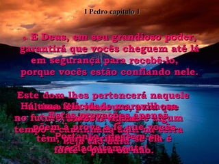 5-  E Deus, em seu grandioso poder, garantirá que vocês cheguem até lá em segurança para recebê-lo,  porque vocês estão confiando nele. Este dom lhes pertencerá naquele último dia vindouro, para que todos o vejam. 6-  Portanto, alegrem-se verdadeiramente! Há uma felicidade maravilhosa no futuro, embora durante algum tempo a caminhada aqui na terra seja tão dura. 7-  Estas provações apenas põem à prova a fé que vocês têm, para verificar se ela é forte e pura ou não. I Pedro capítulo 1 