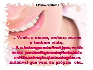 8-  Vocês o amam, embora nunca o tenham visto;  ainda que não o vejam,  confiem nele;  e até mesmo agora vocês estão felizes com aquela alegria indizível que vem do próprio  céu. 9-  E a recompensa final que vocês terão por haverem confiado nele  será a salvação das suas almas. I Pedro capítulo 1 