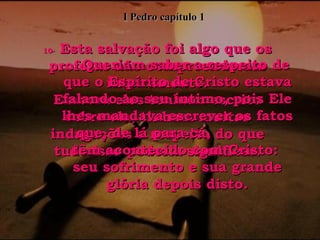 10-  Esta salvação foi algo que os profetas não compreenderam inteiramente. Embora eles tenham escrito sobre ela, tinham muitas indagações a respeito do que tudo isso poderia significar. 11-  Queriam saber a respeito de que o Espírito de Cristo estava falando ao seu íntimo, pois Ele lhes mandava escrever os fatos que, de lá para cá,  têm acontecido com Cristo:  seu sofrimento e sua grande glória depois disto. I Pedro capítulo 1 