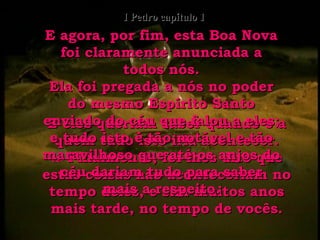 E eles queriam saber quando e a quem tudo isto iria acontecer. 12-  Finalmente, foi-lhes dito que estas coisas não aconteceriam no tempo deles, e sim muitos anos mais tarde, no tempo de vocês. E agora, por fim, esta Boa Nova foi claramente anunciada a todos nós. Ela foi pregada a nós no poder do mesmo Espírito Santo enviado do céu que falou a eles; e tudo isto é tão notável e tão maravilhoso que até os anjos do céu dariam tudo para saber mais a respeito. I Pedro capítulo 1 