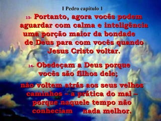 13-   Portanto, agora vocês podem aguardar com calma e inteligência uma porção maior da bondade  de Deus para com vocês quando Jesus Cristo voltar. 14-   Obedeçam a Deus porque vocês são filhos dele;  não voltem atrás aos seus velhos caminhos – a prática do mal – porque naquele tempo não conheciam  nada melhor. I Pedro capítulo 1 