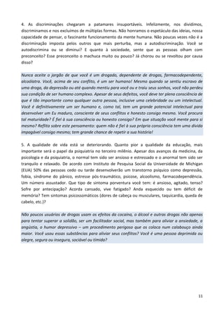 11
4. As discriminações chegaram a patamares insuportáveis. Infelizmente, nos dividimos,
discriminamos e nos excluímos de múltiplas formas. Não honramos o espetáculo das ideias, nossa
capacidade de pensar, o fascinante funcionamento da mente humana. Não poucas vezes não é a
discriminação imposta pelos outros que mais perturba, mas a autodiscriminação. Você se
autodiscrimina ou se diminui? E quanto à sociedade, sente que as pessoas olham com
preconceito? Esse preconceito o machuca muito ou pouco? Já chorou ou se revoltou por causa
disso?
Nunca aceite o jargão de que você é um drogado, dependente de drogas, farmacodependente,
alcoólatra. Você, acima de seu conflito, é um ser humano! Mesmo quando se sentiu escravo de
uma droga, da depressão ou até quando mentiu para você ou e traiu seus sonhos, você não perdeu
sua condição de ser humano complexo. Apesar de seus defeitos, você deve ter plena consciência de
que é tão importante como qualquer outra pessoa, inclusive uma celebridade ou um intelectual.
Você é definitivamente um ser humano e, como tal, tem um grande potencial intelectual para
desenvolver um Eu maduro, consciente de seus conflitos e honesto consigo mesmo. Você procura
tal maturidade? É fiel à sua consciência ou honesto consigo? Em que situação você mente para si
mesmo? Reflita sobre este pensamento: quem não é fiel à sua própria consciência tem uma dívida
impagável consigo mesmo; tem grande chance de repetir a sua história!
5. A qualidade de vida está se deteriorando. Quanto pior a qualidade da educação, mais
importante será o papel da psiquiatria no terceiro milênio. Apesar dos avanços da medicina, da
psicologia e da psiquiatria, o normal tem sido ser ansioso e estressado e o anormal tem sido ser
tranquilo e relaxado. De acordo com Instituto de Pesquisa Social da Universidade de Michigan
(EUA) 50% das pessoas cedo ou tarde desenvolverão um transtorno psíquico como depressão,
fobia, síndrome do pânico, estresse pós-traumático, psicose, alcoolismo, farmacodependência.
Um número assustador. Que tipo de sintoma porventura você tem: é ansioso, agitado, tenso?
Sofre por antecipação? Acorda cansado, vive fatigado? Anda esquecido ou tem déficit de
memória? Tem sintomas psicossomáticos (dores de cabeça ou musculares, taquicardia, queda de
cabelo, etc.)?
Não poucos usuários de drogas usam os efeitos da cocaína, o álcool e outras drogas não apenas
para tentar superar a solidão, ser um facilitador social, mas também para aliviar a ansiedade, a
angústia, o humor depressivo – um procedimento perigoso que os coloca num calabouço ainda
maior. Você usou essas substâncias para aliviar seus conflitos? Você é uma pessoa deprimida ou
alegre, segura ou insegura, sociável ou tímida?
 