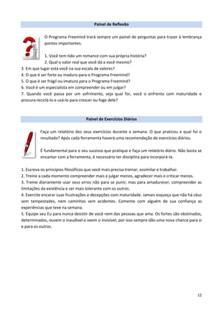 12
Painel de Reflexão
O Programa Freemind trará sempre um painel de perguntas para trazer à lembrança
pontos importantes.
1. Você tem tido um romance com sua própria história?
2. Qual o valor real que você dá a você mesmo?
3. Em que lugar está você na sua escala de valores?
4. O que é ser forte ou maduro para o Programa Freemind?
5. O que é ser frágil ou imaturo para o Programa Freemind?
6. Você é um especialista em compreender ou em julgar?
7. Quando você passa por um sofrimento, seja qual for, você o enfrenta com maturidade e
procura reciclá-lo e usá-lo para crescer ou foge dele?
Painel de Exercícios Diários
Faça um relatório dos seus exercícios durante a semana. O que praticou e qual foi o
resultado? Após cada ferramenta haverá uma recomendação de exercícios diários.
É fundamental para o seu sucesso que pratique e faça um relatório diário. Não basta se
encantar com a ferramenta, é necessário ter disciplina para incorporá-la.
1. Escreva os princípios filosóficos que você mais precisa treinar, assimilar e trabalhar.
2. Treine a cada momento compreender mais e julgar menos, agradecer mais e criticar menos.
3. Treine diariamente usar seus erros não para se punir, mas para amadurecer, compreender as
limitações da existência e ser mais tolerante com os outros.
4. Exercite encarar suas frustrações e decepções com maturidade. Jamais esqueça que não há céus
sem tempestades, nem caminhos sem acidentes. Comente com alguém de sua confiança as
experiências que teve na semana.
5. Equipe seu Eu para nunca desistir de você nem das pessoas que ama. Os fortes são obstinados,
determinados, ouvem o inaudível e veem o invisível, por isso sempre dão uma nova chance para si
e para os outros.
 