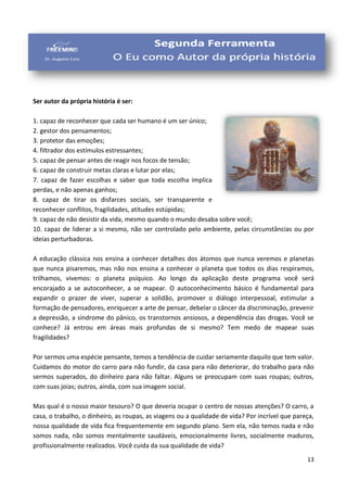 13
Ser autor da própria história é ser:
1. capaz de reconhecer que cada ser humano é um ser único;
2. gestor dos pensamentos;
3. protetor das emoções;
4. filtrador dos estímulos estressantes;
5. capaz de pensar antes de reagir nos focos de tensão;
6. capaz de construir metas claras e lutar por elas;
7. capaz de fazer escolhas e saber que toda escolha implica
perdas, e não apenas ganhos;
8. capaz de tirar os disfarces sociais, ser transparente e
reconhecer conflitos, fragilidades, atitudes estúpidas;
9. capaz de não desistir da vida, mesmo quando o mundo desaba sobre você;
10. capaz de liderar a si mesmo, não ser controlado pelo ambiente, pelas circunstâncias ou por
ideias perturbadoras.
A educação clássica nos ensina a conhecer detalhes dos átomos que nunca veremos e planetas
que nunca pisaremos, mas não nos ensina a conhecer o planeta que todos os dias respiramos,
trilhamos, vivemos: o planeta psíquico. Ao longo da aplicação deste programa você será
encorajado a se autoconhecer, a se mapear. O autoconhecimento básico é fundamental para
expandir o prazer de viver, superar a solidão, promover o diálogo interpessoal, estimular a
formação de pensadores, enriquecer a arte de pensar, debelar o câncer da discriminação, prevenir
a depressão, a síndrome do pânico, os transtornos ansiosos, a dependência das drogas. Você se
conhece? Já entrou em áreas mais profundas de si mesmo? Tem medo de mapear suas
fragilidades?
Por sermos uma espécie pensante, temos a tendência de cuidar seriamente daquilo que tem valor.
Cuidamos do motor do carro para não fundir, da casa para não deteriorar, do trabalho para não
sermos superados, do dinheiro para não faltar. Alguns se preocupam com suas roupas; outros,
com suas joias; outros, ainda, com sua imagem social.
Mas qual é o nosso maior tesouro? O que deveria ocupar o centro de nossas atenções? O carro, a
casa, o trabalho, o dinheiro, as roupas, as viagens ou a qualidade de vida? Por incrível que pareça,
nossa qualidade de vida fica frequentemente em segundo plano. Sem ela, não temos nada e não
somos nada, não somos mentalmente saudáveis, emocionalmente livres, socialmente maduros,
profissionalmente realizados. Você cuida da sua qualidade de vida?
 