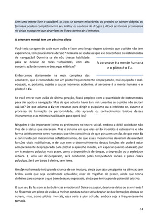 14
Sem uma mente livre e saudável, os ricos se tornam miseráveis; os grandes se tornam frágeis; os
famosos perdem completamente seu brilho; os usuários de drogas e álcool se tornam prisioneiros
no único espaço em que deveriam ser livres: dentro de si mesmos.
A aeronave mental tem um péssimo piloto
Você teria coragem de subir num avião e fazer uma longa viagem sabendo que o piloto não tem
experiência, tem poucas horas de voo? Relaxaria se soubesse que ele desconhece os instrumentos
de navegação? Dormiria se ele não tivesse habilidade
para se desviar de rotas turbulentas, com alta
concentração de nuvens e descargas elétricas?
Embarcamos diariamente na mais complexa das
aeronaves, que é comandada por um piloto frequentemente despreparado, mal-equipado e mal-
educado, e, portanto, sujeito a causar inúmeros acidentes. A aeronave é a mente humana e o
piloto é o Eu.
Se você entrar num avião de última geração, ficará perplexo com a quantidade de instrumentos
para dar apoio a navegação. Mas de que adianta haver tais instrumentos se o piloto não souber
usá-los? De que adianta o Eu ter recursos para dirigir o psiquismo ou o intelecto se, durante o
processo de formação da personalidade, não aprende os conhecimentos básicos desses
instrumentos e as mínimas habilidades para operá-los?
Ninguém é tão importante como os professores no teatro social, embora a débil sociedade não
lhes dê o status que merecem. Mas o sistema em que eles estão inseridos é estressante e não
forma coletivamente seres humanos que têm consciência de que possuem um Eu, de que esse Eu
é construído por mecanismos sofisticadíssimos, de que esses mecanismos deveriam desenvolver
funções vitais nobilíssimas, e de que sem o desenvolvimento dessas funções ele poderá estar
completamente despreparado para pilotar o aparelho mental, em especial quando abarcado por
um transtorno psíquico mais grave, como a dependência de drogas, a depressão ou a ansiedade
crônica. E, uma vez despreparado, será conduzido pelas tempestades sociais e pelas crises
psíquicas. Será um barco à deriva, sem leme.
Um Eu malformado terá grande chance de ser imaturo, ainda que seja um gigante na ciência; sem
brilho, ainda que seja socialmente aplaudido; viver de migalhas de prazer, ainda que tenha
dinheiro para comprar o que bem desejar; engessado, ainda que tenha grande potencial criativo.
O que seu Eu faz com as turbulências emocionais? Deixa-as passar, desvia-se delas ou as enfrenta?
Se fôssemos um piloto de avião, a melhor conduta talvez seria desviar-se das formações densas de
nuvens, mas, como pilotos mentais, essa seria a pior atitude, embora seja a frequentemente
tomada.
A aeronave é a mente humana
e o piloto é o Eu.
 
