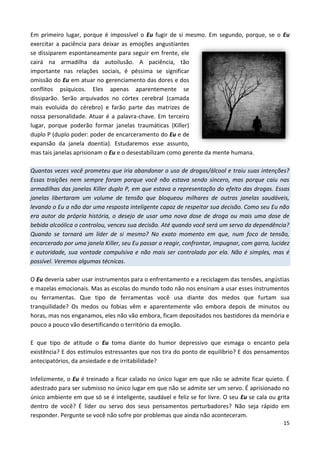 15
Em primeiro lugar, porque é impossível o Eu fugir de si mesmo. Em segundo, porque, se o Eu
exercitar a paciência para deixar as emoções angustiantes
se dissiparem espontaneamente para seguir em frente, ele
cairá na armadilha da autoilusão. A paciência, tão
importante nas relações sociais, é péssima se significar
omissão do Eu em atuar no gerenciamento das dores e dos
conflitos psíquicos. Eles apenas aparentemente se
dissiparão. Serão arquivados no córtex cerebral (camada
mais evoluída do cérebro) e farão parte das matrizes de
nossa personalidade. Atuar é a palavra-chave. Em terceiro
lugar, porque poderão formar janelas traumáticas (Killer)
duplo P (duplo poder: poder de encarceramento do Eu e de
expansão da janela doentia). Estudaremos esse assunto,
mas tais janelas aprisionam o Eu e o desestabilizam como gerente da mente humana.
Quantas vezes você prometeu que iria abandonar o uso de drogas/álcool e traiu suas intenções?
Essas traições nem sempre foram porque você não estava sendo sincero, mas porque caiu nas
armadilhas das janelas Killer duplo P, em que estava a representação do efeito das drogas. Essas
janelas libertaram um volume de tensão que bloqueou milhares de outras janelas saudáveis,
levando o Eu a não dar uma resposta inteligente capaz de respeitar sua decisão. Como seu Eu não
era autor da própria história, o desejo de usar uma nova dose de droga ou mais uma dose de
bebida alcoólica o controlou, venceu sua decisão. Até quando você será um servo da dependência?
Quando se tornará um líder de si mesmo? No exato momento em que, num foco de tensão,
encarcerado por uma janela Killer, seu Eu passar a reagir, confrontar, impugnar, com garra, lucidez
e autoridade, sua vontade compulsiva e não mais ser controlado por ela. Não é simples, mas é
possível. Veremos algumas técnicas.
O Eu deveria saber usar instrumentos para o enfrentamento e a reciclagem das tensões, angústias
e mazelas emocionais. Mas as escolas do mundo todo não nos ensinam a usar esses instrumentos
ou ferramentas. Que tipo de ferramentas você usa diante dos medos que furtam sua
tranquilidade? Os medos ou fobias vêm e aparentemente vão embora depois de minutos ou
horas, mas nos enganamos, eles não vão embora, ficam depositados nos bastidores da memória e
pouco a pouco vão desertificando o território da emoção.
E que tipo de atitude o Eu toma diante do humor depressivo que esmaga o encanto pela
existência? E dos estímulos estressantes que nos tira do ponto de equilíbrio? E dos pensamentos
antecipatórios, da ansiedade e de irritabilidade?
Infelizmente, o Eu é treinado a ficar calado no único lugar em que não se admite ficar quieto. É
adestrado para ser submisso no único lugar em que não se admite ser um servo. É aprisionado no
único ambiente em que só se é inteligente, saudável e feliz se for livre. O seu Eu se cala ou grita
dentro de você? É líder ou servo dos seus pensamentos perturbadores? Não seja rápido em
responder. Pergunte se você não sofre por problemas que ainda não aconteceram.
 