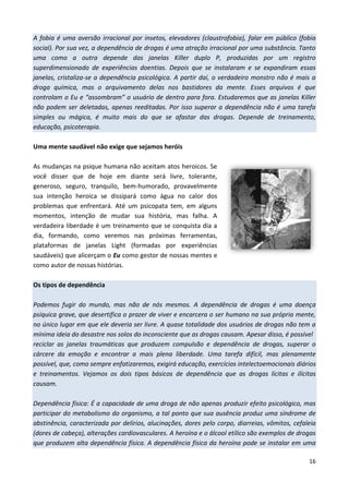 16
A fobia é uma aversão irracional por insetos, elevadores (claustrofobia), falar em público (fobia
social). Por sua vez, a dependência de drogas é uma atração irracional por uma substância. Tanto
uma como a outra depende das janelas Killer duplo P, produzidas por um registro
superdimensionado de experiências doentias. Depois que se instalaram e se expandiram essas
janelas, cristaliza-se a dependência psicológica. A partir daí, o verdadeiro monstro não é mais a
droga química, mas o arquivamento delas nos bastidores da mente. Esses arquivos é que
controlam o Eu e “assombram” o usuário de dentro para fora. Estudaremos que as janelas Killer
não podem ser deletadas, apenas reeditadas. Por isso superar a dependência não é uma tarefa
simples ou mágica, é muito mais do que se afastar das drogas. Depende de treinamento,
educação, psicoterapia.
Uma mente saudável não exige que sejamos heróis
As mudanças na psique humana não aceitam atos heroicos. Se
você disser que de hoje em diante será livre, tolerante,
generoso, seguro, tranquilo, bem-humorado, provavelmente
sua intenção heroica se dissipará como água no calor dos
problemas que enfrentará. Até um psicopata tem, em alguns
momentos, intenção de mudar sua história, mas falha. A
verdadeira liberdade é um treinamento que se conquista dia a
dia, formando, como veremos nas próximas ferramentas,
plataformas de janelas Light (formadas por experiências
saudáveis) que alicerçam o Eu como gestor de nossas mentes e
como autor de nossas histórias.
Os tipos de dependência
Podemos fugir do mundo, mas não de nós mesmos. A dependência de drogas é uma doença
psíquica grave, que desertifica o prazer de viver e encarcera o ser humano na sua própria mente,
no único lugar em que ele deveria ser livre. A quase totalidade dos usuários de drogas não tem a
mínima ideia do desastre nos solos do inconsciente que as drogas causam. Apesar disso, é possível
reciclar as janelas traumáticas que produzem compulsão e dependência de drogas, superar o
cárcere da emoção e encontrar a mais plena liberdade. Uma tarefa difícil, mas plenamente
possível, que, como sempre enfatizaremos, exigirá educação, exercícios intelectoemocionais diários
e treinamentos. Vejamos os dois tipos básicos de dependência que as drogas lícitas e ilícitas
causam.
Dependência física: É a capacidade de uma droga de não apenas produzir efeito psicológico, mas
participar do metabolismo do organismo, a tal ponto que sua ausência produz uma síndrome de
abstinência, caracterizada por delírios, alucinações, dores pelo corpo, diarreias, vômitos, cefaleia
(dores de cabeça), alterações cardiovasculares. A heroína e o álcool etílico são exemplos de drogas
que produzem alta dependência física. A dependência física da heroína pode se instalar em uma
 