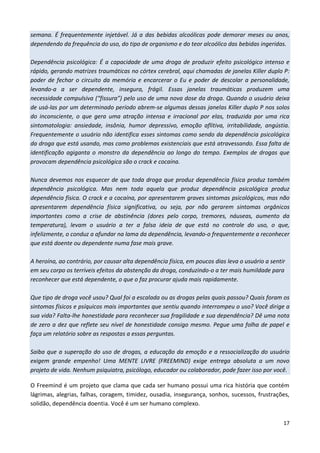 17
semana. É frequentemente injetável. Já a das bebidas alcoólicas pode demorar meses ou anos,
dependendo da frequência do uso, do tipo de organismo e do teor alcoólico das bebidas ingeridas.
Dependência psicológica: É a capacidade de uma droga de produzir efeito psicológico intenso e
rápido, gerando matrizes traumáticas no córtex cerebral, aqui chamadas de janelas Killer duplo P:
poder de fechar o circuito da memória e encarcerar o Eu e poder de descolar a personalidade,
levando-a a ser dependente, insegura, frágil. Essas janelas traumáticas produzem uma
necessidade compulsiva (“fissura”) pelo uso de uma nova dose da droga. Quando o usuário deixa
de usá-las por um determinado período abrem-se algumas dessas janelas Killer duplo P nos solos
do inconsciente, o que gera uma atração intensa e irracional por elas, traduzida por uma rica
sintomatologia: ansiedade, insônia, humor depressivo, emoção aflitiva, irritabilidade, angústia.
Frequentemente o usuário não identifica esses sintomas como sendo da dependência psicológica
da droga que está usando, mas como problemas existenciais que está atravessando. Essa falta de
identificação agiganta o monstro da dependência ao longo do tempo. Exemplos de drogas que
provocam dependência psicológica são o crack e cocaína.
Nunca devemos nos esquecer de que toda droga que produz dependência física produz também
dependência psicológica. Mas nem toda aquela que produz dependência psicológica produz
dependência física. O crack e a cocaína, por apresentarem graves sintomas psicológicos, mas não
apresentarem dependência física significativa, ou seja, por não gerarem sintomas orgânicos
importantes como a crise de abstinência (dores pelo corpo, tremores, náuseas, aumento da
temperatura), levam o usuário a ter a falsa ideia de que está no controle do uso, o que,
infelizmente, o conduz a afundar na lama da dependência, levando-o frequentemente a reconhecer
que está doente ou dependente numa fase mais grave.
A heroína, ao contrário, por causar alta dependência física, em poucos dias leva o usuário a sentir
em seu corpo os terríveis efeitos da abstenção da droga, conduzindo-o a ter mais humildade para
reconhecer que está dependente, o que o faz procurar ajuda mais rapidamente.
Que tipo de droga você usou? Qual foi a escalada ou as drogas pelas quais passou? Quais foram os
sintomas físicos e psíquicos mais importantes que sentiu quando interrompeu o uso? Você dirige a
sua vida? Falta-lhe honestidade para reconhecer sua fragilidade e sua dependência? Dê uma nota
de zero a dez que reflete seu nível de honestidade consigo mesmo. Pegue uma folha de papel e
faça um relatório sobre as respostas a essas perguntas.
Saiba que a superação do uso de drogas, a educação da emoção e a ressocialização do usuário
exigem grande empenho! Uma MENTE LIVRE (FREEMIND) exige entrega absoluta a um novo
projeto de vida. Nenhum psiquiatra, psicólogo, educador ou colaborador, pode fazer isso por você.
O Freemind é um projeto que clama que cada ser humano possui uma rica história que contém
lágrimas, alegrias, falhas, coragem, timidez, ousadia, insegurança, sonhos, sucessos, frustrações,
solidão, dependência doentia. Você é um ser humano complexo.
 