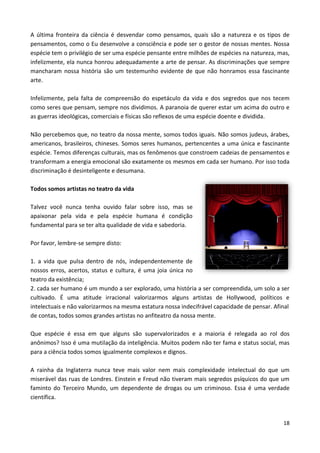 18
A última fronteira da ciência é desvendar como pensamos, quais são a natureza e os tipos de
pensamentos, como o Eu desenvolve a consciência e pode ser o gestor de nossas mentes. Nossa
espécie tem o privilégio de ser uma espécie pensante entre milhões de espécies na natureza, mas,
infelizmente, ela nunca honrou adequadamente a arte de pensar. As discriminações que sempre
mancharam nossa história são um testemunho evidente de que não honramos essa fascinante
arte.
Infelizmente, pela falta de compreensão do espetáculo da vida e dos segredos que nos tecem
como seres que pensam, sempre nos dividimos. A paranoia de querer estar um acima do outro e
as guerras ideológicas, comerciais e físicas são reflexos de uma espécie doente e dividida.
Não percebemos que, no teatro da nossa mente, somos todos iguais. Não somos judeus, árabes,
americanos, brasileiros, chineses. Somos seres humanos, pertencentes a uma única e fascinante
espécie. Temos diferenças culturais, mas os fenômenos que constroem cadeias de pensamentos e
transformam a energia emocional são exatamente os mesmos em cada ser humano. Por isso toda
discriminação é desinteligente e desumana.
Todos somos artistas no teatro da vida
Talvez você nunca tenha ouvido falar sobre isso, mas se
apaixonar pela vida e pela espécie humana é condição
fundamental para se ter alta qualidade de vida e sabedoria.
Por favor, lembre-se sempre disto:
1. a vida que pulsa dentro de nós, independentemente de
nossos erros, acertos, status e cultura, é uma joia única no
teatro da existência;
2. cada ser humano é um mundo a ser explorado, uma história a ser compreendida, um solo a ser
cultivado. É uma atitude irracional valorizarmos alguns artistas de Hollywood, políticos e
intelectuais e não valorizarmos na mesma estatura nossa indecifrável capacidade de pensar. Afinal
de contas, todos somos grandes artistas no anfiteatro da nossa mente.
Que espécie é essa em que alguns são supervalorizados e a maioria é relegada ao rol dos
anônimos? Isso é uma mutilação da inteligência. Muitos podem não ter fama e status social, mas
para a ciência todos somos igualmente complexos e dignos.
A rainha da Inglaterra nunca teve mais valor nem mais complexidade intelectual do que um
miserável das ruas de Londres. Einstein e Freud não tiveram mais segredos psíquicos do que um
faminto do Terceiro Mundo, um dependente de drogas ou um criminoso. Essa é uma verdade
científica.
 