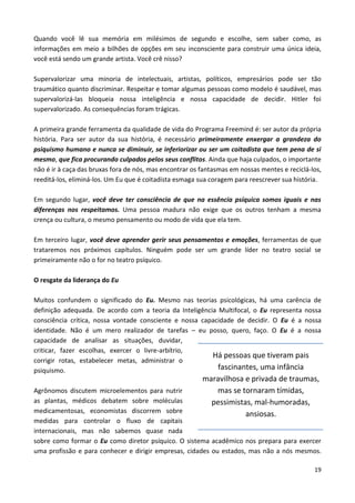 19
Quando você lê sua memória em milésimos de segundo e escolhe, sem saber como, as
informações em meio a bilhões de opções em seu inconsciente para construir uma única ideia,
você está sendo um grande artista. Você crê nisso?
Supervalorizar uma minoria de intelectuais, artistas, políticos, empresários pode ser tão
traumático quanto discriminar. Respeitar e tomar algumas pessoas como modelo é saudável, mas
supervalorizá-las bloqueia nossa inteligência e nossa capacidade de decidir. Hitler foi
supervalorizado. As consequências foram trágicas.
A primeira grande ferramenta da qualidade de vida do Programa Freemind é: ser autor da própria
história. Para ser autor da sua história, é necessário primeiramente enxergar a grandeza do
psiquismo humano e nunca se diminuir, se inferiorizar ou ser um coitadista que tem pena de si
mesmo, que fica procurando culpados pelos seus conflitos. Ainda que haja culpados, o importante
não é ir à caça das bruxas fora de nós, mas encontrar os fantasmas em nossas mentes e reciclá-los,
reeditá-los, eliminá-los. Um Eu que é coitadista esmaga sua coragem para reescrever sua história.
Em segundo lugar, você deve ter consciência de que na essência psíquica somos iguais e nas
diferenças nos respeitamos. Uma pessoa madura não exige que os outros tenham a mesma
crença ou cultura, o mesmo pensamento ou modo de vida que ela tem.
Em terceiro lugar, você deve aprender gerir seus pensamentos e emoções, ferramentas de que
trataremos nos próximos capítulos. Ninguém pode ser um grande líder no teatro social se
primeiramente não o for no teatro psíquico.
O resgate da liderança do Eu
Muitos confundem o significado do Eu. Mesmo nas teorias psicológicas, há uma carência de
definição adequada. De acordo com a teoria da Inteligência Multifocal, o Eu representa nossa
consciência crítica, nossa vontade consciente e nossa capacidade de decidir. O Eu é a nossa
identidade. Não é um mero realizador de tarefas – eu posso, quero, faço. O Eu é a nossa
capacidade de analisar as situações, duvidar,
criticar, fazer escolhas, exercer o livre-arbítrio,
corrigir rotas, estabelecer metas, administrar o
psiquismo.
Agrônomos discutem microelementos para nutrir
as plantas, médicos debatem sobre moléculas
medicamentosas, economistas discorrem sobre
medidas para controlar o fluxo de capitais
internacionais, mas não sabemos quase nada
sobre como formar o Eu como diretor psíquico. O sistema acadêmico nos prepara para exercer
uma profissão e para conhecer e dirigir empresas, cidades ou estados, mas não a nós mesmos.
Há pessoas que tiveram pais
fascinantes, uma infância
maravilhosa e privada de traumas,
mas se tornaram tímidas,
pessimistas, mal-humoradas,
ansiosas.
 