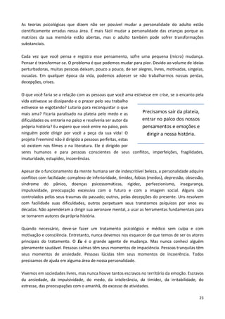23
As teorias psicológicas que dizem não ser possível mudar a personalidade do adulto estão
cientificamente erradas nessa área. É mais fácil mudar a personalidade das crianças porque as
matrizes da sua memória estão abertas, mas o adulto também pode sofrer transformações
substanciais.
Cada vez que você pensa e registra esse pensamento, sofre uma pequena (micro) mudança.
Pensar é transformar-se. O problema é que podemos mudar para pior. Devido ao volume de ideias
perturbadoras, muitas pessoas deixam, pouco a pouco, de ser alegres, livres, motivadas, singelas,
ousadas. Em qualquer época da vida, podemos adoecer se não trabalharmos nossas perdas,
decepções, crises.
O que você faria se a relação com as pessoas que você ama estivesse em crise, se o encanto pela
vida estivesse se dissipando e o prazer pelo seu trabalho
estivesse se esgotando? Lutaria para reconquistar o que
mais ama? Ficaria paralisado na plateia pelo medo e as
dificuldades ou entraria no palco e resolveria ser autor da
própria história? Eu espero que você entre no palco, pois
ninguém pode dirigir por você a peça da sua vida! O
projeto Freemind não é dirigido a pessoas perfeitas, estas
só existem nos filmes e na literatura. Ele é dirigido por
seres humanos e para pessoas conscientes de seus conflitos, imperfeições, fragilidades,
imaturidade, estupidez, incoerências.
Apesar de o funcionamento da mente humana ser de indescritível beleza, a personalidade adquire
conflitos com facilidade: complexo de inferioridade, timidez, fobias (medos), depressão, obsessão,
síndrome do pânico, doenças psicossomáticas, rigidez, perfeccionismo, insegurança,
impulsividade, preocupação excessiva com o futuro e com a imagem social. Alguns são
controlados pelos seus traumas do passado; outros, pelas decepções do presente. Uns resolvem
com facilidade suas dificuldades, outros perpetuam seus transtornos psíquicos por anos ou
décadas. Não aprenderam a dirigir sua aeronave mental, a usar as ferramentas fundamentais para
se tornarem autores da própria história.
Quando necessário, deve-se fazer um tratamento psicológico e médico sem culpa e com
motivação e consciência. Entretanto, nunca devemos nos esquecer de que temos de ser os atores
principais do tratamento. O Eu é o grande agente de mudança. Mas nunca conheci alguém
plenamente saudável. Pessoas calmas têm seus momentos de impaciência. Pessoas tranquilas têm
seus momentos de ansiedade. Pessoas lúcidas têm seus momentos de incoerência. Todos
precisamos de ajuda em alguma área de nossa personalidade.
Vivemos em sociedades livres, mas nunca houve tantos escravos no território da emoção. Escravos
da ansiedade, da impulsividade, do medo, da intolerância, da timidez, da irritabilidade, do
estresse, das preocupações com o amanhã, do excesso de atividades.
Precisamos sair da plateia,
entrar no palco dos nossos
pensamentos e emoções e
dirigir a nossa história.
 
