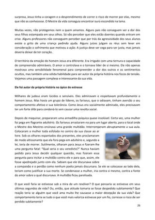 26
surpresa, Jesus tinha a coragem e o desprendimento de correr o risco de morrer por elas, mesmo
que não as conhecesse. O Mestre da vida conseguia encontrar ouro escondido na lama.
Muitas vezes, não protegemos nem a quem amamos. Alguns pais não conseguem ver a dor dos
seus filhos estampada em seus olhos. Só vão perceber que eles estão doentes quando entram em
crise. Alguns professores não conseguem perceber que por trás da agressividade dos seus alunos
existe o grito de uma criança pedindo ajuda. Alguns juízes julgam os réus sem levar em
consideração o sofrimento que motivou a ação. A justiça deve ser cega para ser justa, mas jamais
deveria deixar de ter coração.
O território da emoção do homem Jesus era diferente. Era irrigado com uma ternura e capacidade
de compreensão admiráveis. O amor o controlava e o tornava líder de si mesmo. Ele não apenas
mostrava uma sensibilidade fenomenal para compreender a dor dos outros e os sentimentos
ocultos, mas também uma sólida habilidade para ser autor da própria história nos focos de tensão.
Vejamos uma passagem complexa e interessante da sua vida.
Ele foi autor da própria história no ápice do estresse
Milhares de judeus eram lúcidos e sensíveis. Eles admiravam e respeitavam profundamente o
homem Jesus. Mas havia um grupo de líderes, os fariseus, que o odiavam, tinham aversão a seu
comportamento afetivo e sua tolerância. Como Jesus era socialmente admirado, eles precisavam
ter um forte álibi para condená-lo sem causar uma revolta social.
Depois de maquinar, prepararam uma armadilha psíquica quase insolúvel. Certa vez, uma mulher
foi pega em flagrante adultério. Os fariseus arrastaram-na para um lugar aberto, para o local onde
o Mestre dos Mestres ensinava uma grande multidão. Interromperam abruptamente a sua aula.
Colocaram a mulher toda esfolada no centro da sua classe ao ar
livre. Sob os olhares espantados dos presentes, eles proclamaram
de modo altissonante que ela fora pega em adultério e, segundo a
lei, teria de morrer. Sutilmente, olharam para Jesus e fizeram-lhe
uma pergunta fatal: “Qual seria o seu veredicto?” Nunca haviam
pedido para Jesus decidir qualquer questão, mas fizeram essa
pergunta para incitar a multidão contra ele e para que, assim, ele
fosse apedrejado junto com ela. Sabiam que ele discursava sobre
a compaixão e o perdão como nenhum poeta jamais discursara. Se ele se colocasse ao lado dela,
teriam como justificar a sua morte. Se condenasse a mulher, iria contra si mesmo, contra a fonte
do amor sobre a qual discursava. A multidão ficou paralisada.
O que você faria se estivesse sob a mira de um revólver? O que pensaria se estivesse em seus
últimos segundos de vida? Ou, então, que atitude tomaria se fosse despedido subitamente? Que
reação teria se alguém que você ama muito lhe causasse a maior decepção da sua vida? Que
comportamento teria se tudo o que você mais valoriza estivesse por um fio, corresse o risco de ser
perdido subitamente?
 
