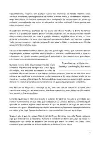 27
Frequentemente, reagimos sem qualquer lucidez nos momentos de tensão. Dizemos coisas
absurdas, incoerentes, ferimos pessoas e nos ferimos. O medo, a raiva, a ansiedade nos impelem a
reagir sem pensar. Os instintos controlam nossa inteligência. Se perguntassem aos alunos do
professor, provavelmente eles teriam atirado pedras na mulher adúltera? Quantas pedras você
atirou e em quem atirou?
O Mestre dos Mestres da qualidade de vida estava sob o fio da navalha. O drama da morte o
rondava e, o que era pior, poderia destruir todo seu projeto de vida. Os seus opositores estavam
completamente dominados pela raiva. A qualquer momento, as pedras seriam atiradas, as cenas
de terror se iniciariam. Foi nesse clima irracional que Jesus foi cobrado para dar uma resposta.
Todos estavam impacientes, agitados, esperando suas palavras. Mas a resposta não veio... Ele não
agiu pelo fenômeno bateu-levou.
Ele usou a ferramenta do silêncio. Ele nos deu uma grande lição: revelou que, num clima em que
ninguém pensa, a melhor resposta é não dar resposta. É procurar a sabedoria do silêncio. Você usa
a ferramenta do silêncio quando é pressionado? Nos primeiros trinta segundos em que estamos
estressados, cometemos nossos maiores erros.
Nunca se esqueça disto. Seus maiores erros não foram
cometidos enquanto você navegava nas calmas águas
da emoção, mas enquanto atravessava os vales da
ansiedade. São nesses momentos que dizemos palavras que nunca deveriam ter sido ditas. Jesus
voltou-se para dentro de si, dominou sua tensão, preservou-se do medo, abriu as janelas da sua
memória e resgatou a liderança do Eu. Executou todos esses mecanismos psíquicos sob a aura do
silêncio. Foi autor da própria história num momento em que qualquer psiquiatra seria vítima.
Pelo fato de ter resgatado a liderança do Eu, teve uma atitude inesperada naquele clima
aterrorizante: começou a escrever na areia. Era de se esperar tudo, menos esse comportamento.
Seus opositores ficaram perplexos.
Somente alguém que é líder de si mesmo é capaz de ter controle muscular e serenidade para
escrever num momento em que estão querendo assinar sua sentença de morte. Somente alguém
que sabe ter domínio próprio e fazer escolhas é capaz de encontrar um lugar de descanso no
centro de uma guerra. Ele era livre para escrever ideias em situações em que só era possível entrar
em pânico, gritar, fugir. Seus gestos fascinantes e serenos deixam abismada a psicologia.
Ninguém sabe o que ele escrevia. Mas deviam ser frases de grande conteúdo. Talvez escrevesse
algo que demonstrasse a intolerância humana, a facilidade que temos em julgar os outros e a
incapacidade que temos de encontrar um tesouro por detrás da cortina dos erros. Talvez
escrevesse que o perdão é um atributo dos fortes; a condenação, dos fracos.
O perdão é um atributo dos
fortes; a condenação, dos fracos.
 